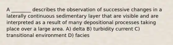 A ________ describes the observation of successive changes in a laterally continuous sedimentary layer that are visible and are interpreted as a result of many depositional processes taking place over a large area. A) delta B) turbidity current C) transitional environment D) facies