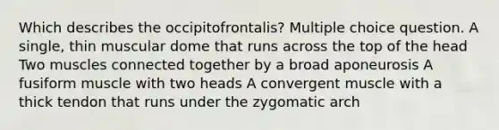 Which describes the occipitofrontalis? Multiple choice question. A single, thin muscular dome that runs across the top of the head Two muscles connected together by a broad aponeurosis A fusiform muscle with two heads A convergent muscle with a thick tendon that runs under the zygomatic arch