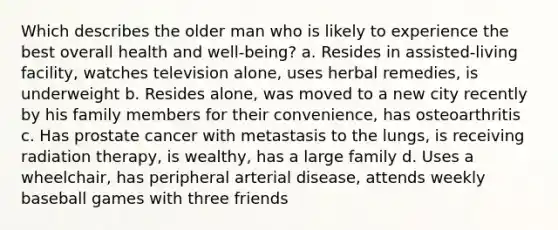 Which describes the older man who is likely to experience the best overall health and well-being? a. Resides in assisted-living facility, watches television alone, uses herbal remedies, is underweight b. Resides alone, was moved to a new city recently by his family members for their convenience, has osteoarthritis c. Has prostate cancer with metastasis to the lungs, is receiving radiation therapy, is wealthy, has a large family d. Uses a wheelchair, has peripheral arterial disease, attends weekly baseball games with three friends