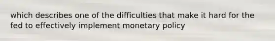 which describes one of the difficulties that make it hard for the fed to effectively implement monetary policy