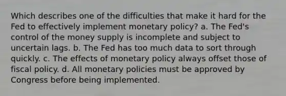 Which describes one of the difficulties that make it hard for the Fed to effectively implement monetary policy? a. The Fed's control of the money supply is incomplete and subject to uncertain lags. b. The Fed has too much data to sort through quickly. c. The effects of monetary policy always offset those of fiscal policy. d. All monetary policies must be approved by Congress before being implemented.