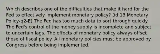 Which describes one of the difficulties that make it hard for the Fed to effectively implement monetary policy? (id:13 Monetary Policy-q2-E) The Fed has too much data to sort through quickly. The Fed's control of the money supply is incomplete and subject to uncertain lags. The effects of monetary policy always offset those of fiscal policy. All monetary policies must be approved by Congress before being implemented.