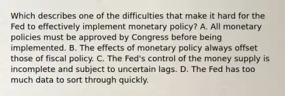 Which describes one of the difficulties that make it hard for the Fed to effectively implement <a href='https://www.questionai.com/knowledge/kEE0G7Llsx-monetary-policy' class='anchor-knowledge'>monetary policy</a>? A. All monetary policies must be approved by Congress before being implemented. B. The effects of monetary policy always offset those of <a href='https://www.questionai.com/knowledge/kPTgdbKdvz-fiscal-policy' class='anchor-knowledge'>fiscal policy</a>. C. The Fed's control of the money supply is incomplete and subject to uncertain lags. D. The Fed has too much data to sort through quickly.