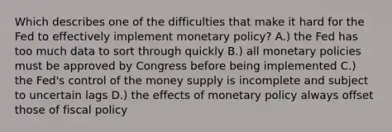 Which describes one of the difficulties that make it hard for the Fed to effectively implement <a href='https://www.questionai.com/knowledge/kEE0G7Llsx-monetary-policy' class='anchor-knowledge'>monetary policy</a>? A.) the Fed has too much data to sort through quickly B.) all monetary policies must be approved by Congress before being implemented C.) the Fed's control of the money supply is incomplete and subject to uncertain lags D.) the effects of monetary policy always offset those of <a href='https://www.questionai.com/knowledge/kPTgdbKdvz-fiscal-policy' class='anchor-knowledge'>fiscal policy</a>