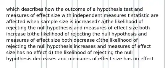 which describes how the outcome of a hypothesis test and measures of effect size with independent measures t statistic are affected when sample size is increased? a)the likelihood of rejecting the null hypothesis and measures of effect size both increase b)the likelihood of rejecting the null hypothesis and measures of effect size both decrease c)the likelihood of rejecting the null hypothesis increases and measures of effect size has no effect d) the likelihood of rejecting the null hypothesis decreases and measures of effect size has no effect