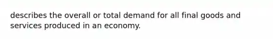 describes the overall or total demand for all final goods and services produced in an economy.