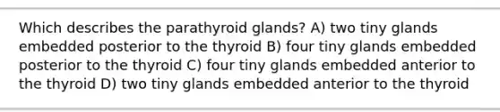 Which describes the parathyroid glands? A) two tiny glands embedded posterior to the thyroid B) four tiny glands embedded posterior to the thyroid C) four tiny glands embedded anterior to the thyroid D) two tiny glands embedded anterior to the thyroid