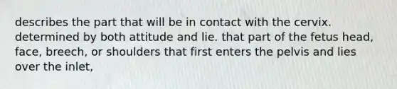 describes the part that will be in contact with the cervix. determined by both attitude and lie. that part of the fetus head, face, breech, or shoulders that first enters the pelvis and lies over the inlet,