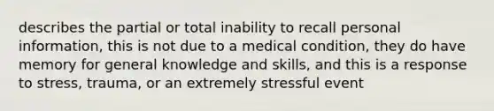 describes the partial or total inability to recall personal information, this is not due to a medical condition, they do have memory for general knowledge and skills, and this is a response to stress, trauma, or an extremely stressful event