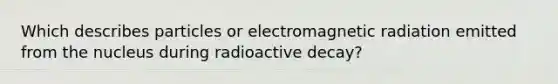 Which describes particles or electromagnetic radiation emitted from the nucleus during radioactive decay?