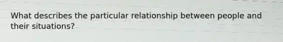 What describes the particular relationship between people and their situations?