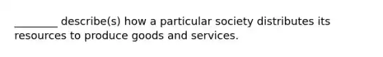 ________ describe(s) how a particular society distributes its resources to produce goods and services.