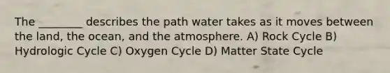 The ________ describes the path water takes as it moves between the land, the ocean, and the atmosphere. A) Rock Cycle B) Hydrologic Cycle C) Oxygen Cycle D) Matter State Cycle