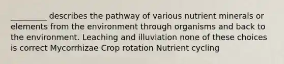 _________ describes the pathway of various nutrient minerals or elements from the environment through organisms and back to the environment. Leaching and illuviation none of these choices is correct Mycorrhizae Crop rotation Nutrient cycling