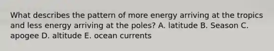 What describes the pattern of more energy arriving at the tropics and less energy arriving at the poles? A. latitude B. Season C. apogee D. altitude E. ocean currents