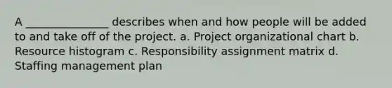 A _______________ describes when and how people will be added to and take off of the project. a. Project organizational chart b. Resource histogram c. Responsibility assignment matrix d. Staffing management plan