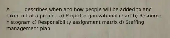 A _____ describes when and how people will be added to and taken off of a project. a) Project organizational chart b) Resource histogram c) Responsibility assignment matrix d) Staffing management plan