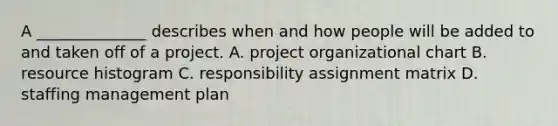 A ______________ describes when and how people will be added to and taken off of a project. A. project organizational chart B. resource histogram C. responsibility assignment matrix D. staffing management plan