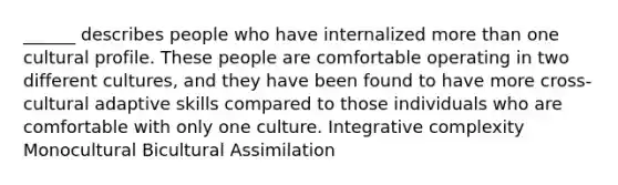 ______ describes people who have internalized more than one cultural profile. These people are comfortable operating in two different cultures, and they have been found to have more cross-cultural adaptive skills compared to those individuals who are comfortable with only one culture. Integrative complexity Monocultural Bicultural Assimilation