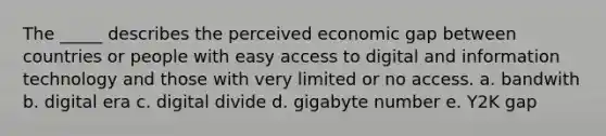 The _____ describes the perceived economic gap between countries or people with easy access to digital and information technology and those with very limited or no access. a. bandwith b. digital era c. digital divide d. gigabyte number e. Y2K gap