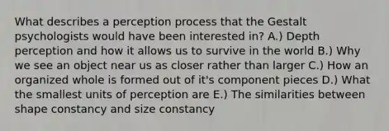 What describes a perception process that the Gestalt psychologists would have been interested in? A.) Depth perception and how it allows us to survive in the world B.) Why we see an object near us as closer rather than larger C.) How an organized whole is formed out of it's component pieces D.) What the smallest units of perception are E.) The similarities between shape constancy and size constancy