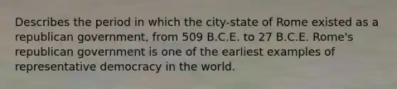 Describes the period in which the city-state of Rome existed as a republican government, from 509 B.C.E. to 27 B.C.E. Rome's republican government is one of the earliest examples of representative democracy in the world.