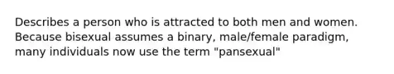 Describes a person who is attracted to both men and women. Because bisexual assumes a binary, male/female paradigm, many individuals now use the term "pansexual"