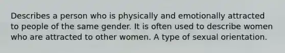 Describes a person who is physically and emotionally attracted to people of the same gender. It is often used to describe women who are attracted to other women. A type of sexual orientation.