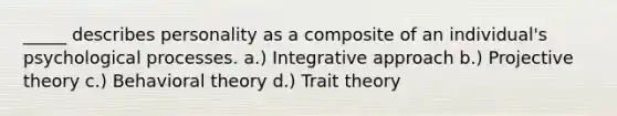 _____ describes personality as a composite of an individual's psychological processes. a.) Integrative approach b.) Projective theory c.) Behavioral theory d.) Trait theory