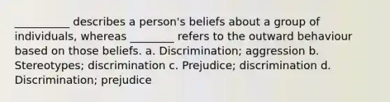 __________ describes a person's beliefs about a group of individuals, whereas ________ refers to the outward behaviour based on those beliefs. a. Discrimination; aggression b. Stereotypes; discrimination c. Prejudice; discrimination d. Discrimination; prejudice