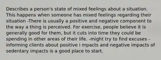 Describes a person's state of mixed feelings about a situation. This happens when someone has mixed feelings regarding their situation -There is usually a positive and negative component to the way a thing is perceived. For exercise, people believe it is generally good for them, but it cuts into time they could be spending in other areas of their life. -might try to find excuses -informing clients about positive i mpacts and negative impacts of sedentary impacts is a good place to start.