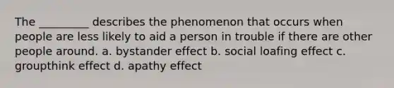 The _________ describes the phenomenon that occurs when people are less likely to aid a person in trouble if there are other people around. a. bystander effect b. social loafing effect c. groupthink effect d. apathy effect