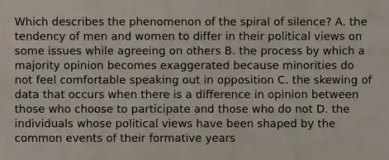 Which describes the phenomenon of the spiral of silence? A. the tendency of men and women to differ in their political views on some issues while agreeing on others B. the process by which a majority opinion becomes exaggerated because minorities do not feel comfortable speaking out in opposition C. the skewing of data that occurs when there is a difference in opinion between those who choose to participate and those who do not D. the individuals whose political views have been shaped by the common events of their formative years