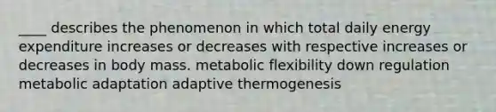 ____ describes the phenomenon in which total daily energy expenditure increases or decreases with respective increases or decreases in body mass. metabolic flexibility down regulation metabolic adaptation adaptive thermogenesis