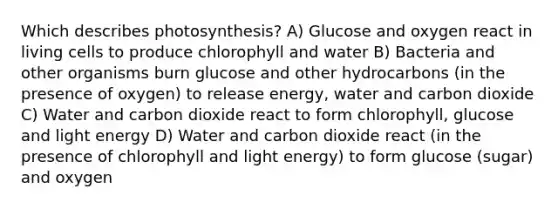 Which describes photosynthesis? A) Glucose and oxygen react in living cells to produce chlorophyll and water B) Bacteria and other organisms burn glucose and other hydrocarbons (in the presence of oxygen) to release energy, water and carbon dioxide C) Water and carbon dioxide react to form chlorophyll, glucose and light energy D) Water and carbon dioxide react (in the presence of chlorophyll and light energy) to form glucose (sugar) and oxygen