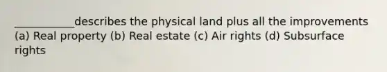 ___________describes the physical land plus all the improvements (a) Real property (b) Real estate (c) Air rights (d) Subsurface rights