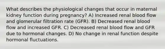 What describes the physiological changes that occur in maternal kidney function during pregnancy? A) Increased renal blood flow and glomerular filtration rate (GFR). B) Decreased renal blood flow and increased GFR. C) Decreased renal blood flow and GFR due to hormonal changes. D) No change in renal function despite hormonal fluctuations.