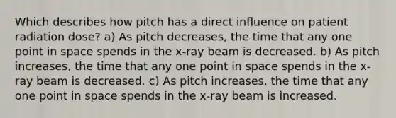 Which describes how pitch has a direct influence on patient radiation dose? a) As pitch decreases, the time that any one point in space spends in the x-ray beam is decreased. b) As pitch increases, the time that any one point in space spends in the x-ray beam is decreased. c) As pitch increases, the time that any one point in space spends in the x-ray beam is increased.