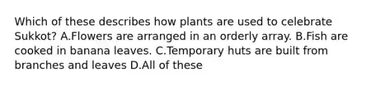 Which of these describes how plants are used to celebrate Sukkot? A.Flowers are arranged in an orderly array. B.Fish are cooked in banana leaves. C.Temporary huts are built from branches and leaves D.All of these