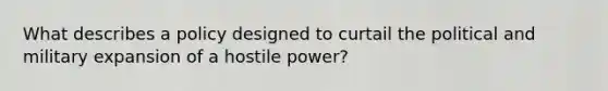 What describes a policy designed to curtail the political and military expansion of a hostile power?