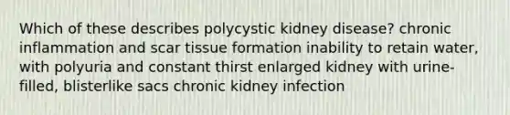 Which of these describes polycystic kidney disease? chronic inflammation and scar tissue formation inability to retain water, with polyuria and constant thirst enlarged kidney with urine-filled, blisterlike sacs chronic kidney infection