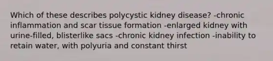 Which of these describes polycystic kidney disease? -chronic inflammation and scar tissue formation -enlarged kidney with urine-filled, blisterlike sacs -chronic kidney infection -inability to retain water, with polyuria and constant thirst