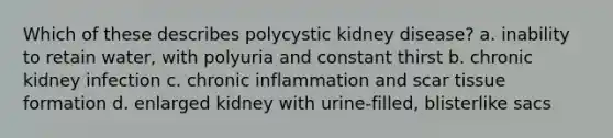 Which of these describes polycystic kidney disease? a. inability to retain water, with polyuria and constant thirst b. chronic kidney infection c. chronic inflammation and scar tissue formation d. enlarged kidney with urine-filled, blisterlike sacs