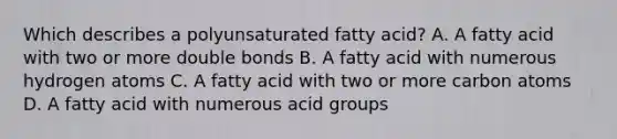 Which describes a polyunsaturated fatty acid? A. A fatty acid with two or more double bonds B. A fatty acid with numerous hydrogen atoms C. A fatty acid with two or more carbon atoms D. A fatty acid with numerous acid groups