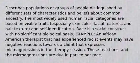 Describes populations or groups of people distinguished by different sets of characteristics and beliefs about common ancestry. The most widely used human racial categories are based on visible traits (especially skin color, facial features, and hair texture) and self-identification. Race is a social construct with no significant biological basis. EXAMPLE: An African American therapist that has experienced racist events may have negative reactions towards a client that expresses microaggressions in the therapy session. These reactions, and the microaggressions are due in part to her race.