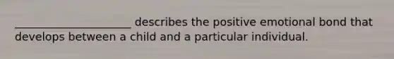 _____________________ describes the positive emotional bond that develops between a child and a particular individual.