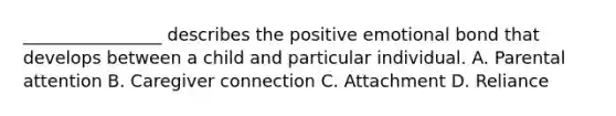 ________________ describes the positive emotional bond that develops between a child and particular individual. A. Parental attention B. Caregiver connection C. Attachment D. Reliance