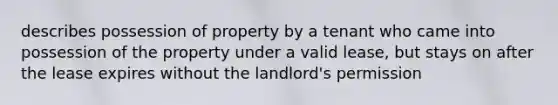 describes possession of property by a tenant who came into possession of the property under a valid lease, but stays on after the lease expires without the landlord's permission