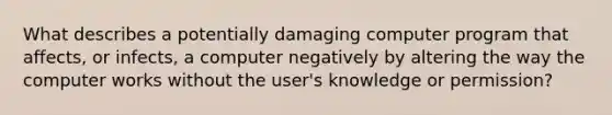 What describes a potentially damaging computer program that affects, or infects, a computer negatively by altering the way the computer works without the user's knowledge or permission?