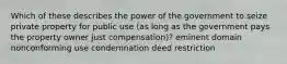 Which of these describes the power of the government to seize private property for public use (as long as the government pays the property owner just compensation)? eminent domain nonconforming use condemnation deed restriction